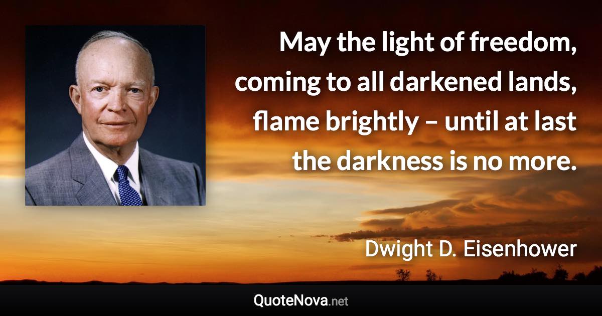 May the light of freedom, coming to all darkened lands, flame brightly – until at last the darkness is no more. - Dwight D. Eisenhower quote