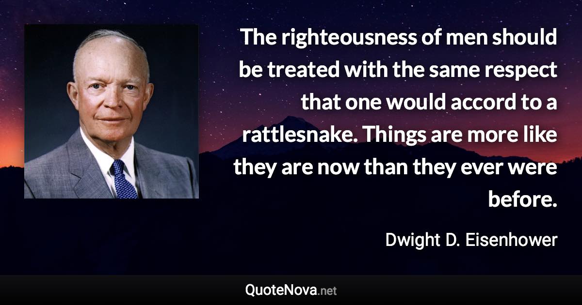 The righteousness of men should be treated with the same respect that one would accord to a rattlesnake. Things are more like they are now than they ever were before. - Dwight D. Eisenhower quote