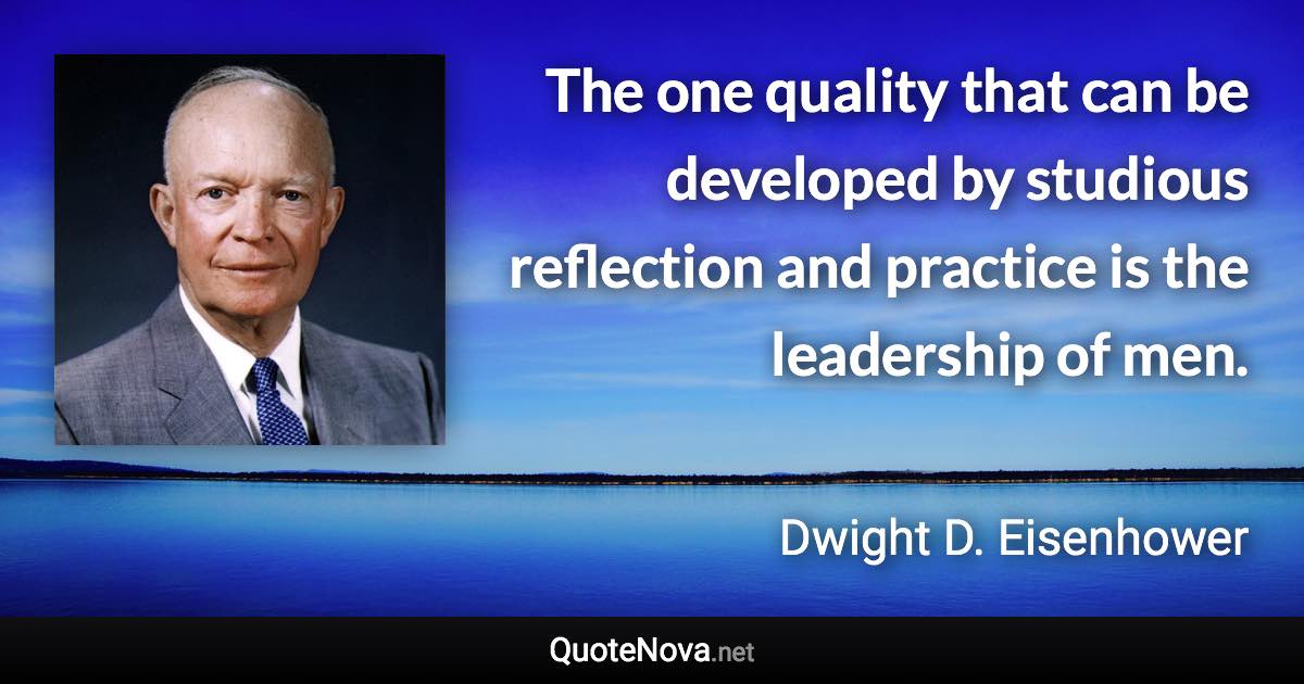 The one quality that can be developed by studious reflection and practice is the leadership of men. - Dwight D. Eisenhower quote