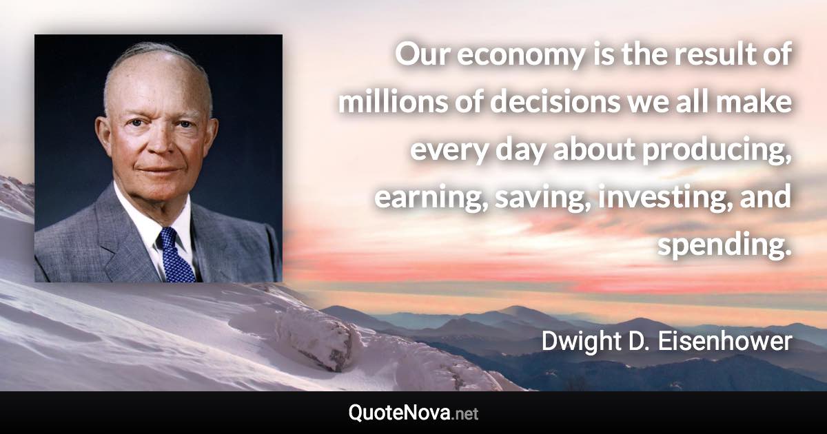 Our economy is the result of millions of decisions we all make every day about producing, earning, saving, investing, and spending. - Dwight D. Eisenhower quote