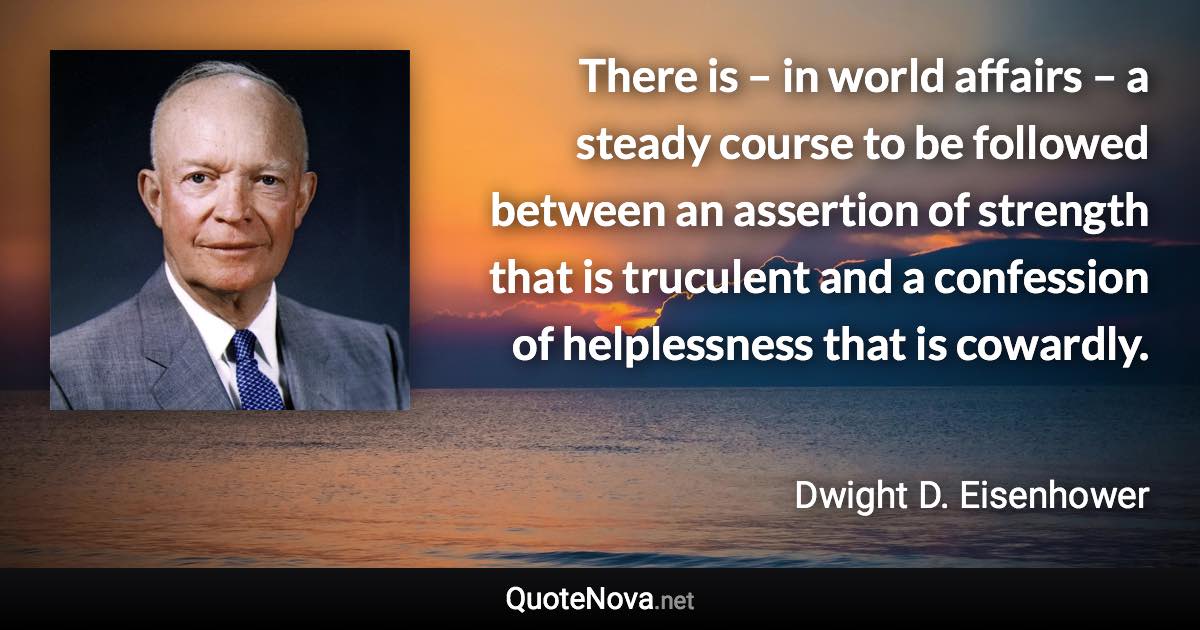 There is – in world affairs – a steady course to be followed between an assertion of strength that is truculent and a confession of helplessness that is cowardly. - Dwight D. Eisenhower quote