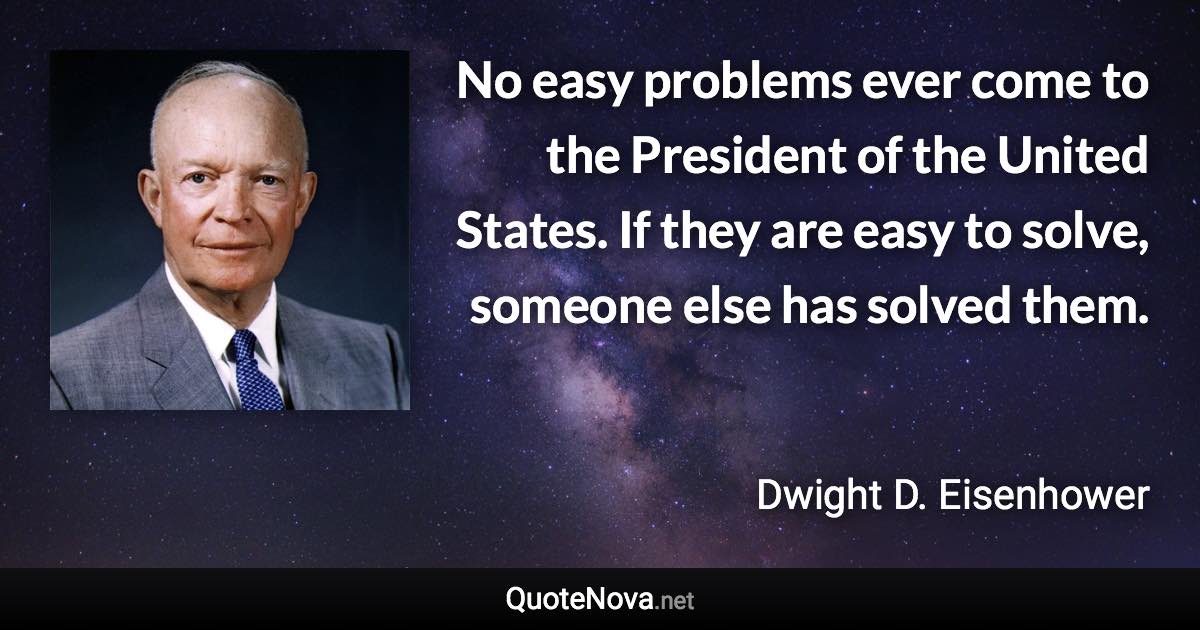 No easy problems ever come to the President of the United States. If they are easy to solve, someone else has solved them. - Dwight D. Eisenhower quote