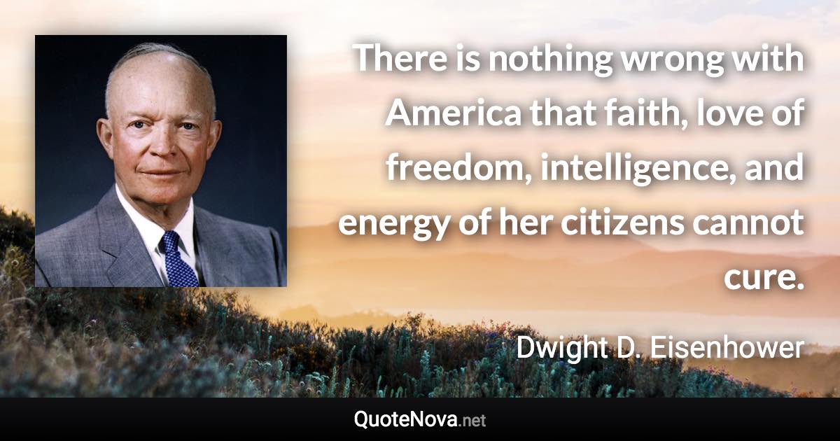 There is nothing wrong with America that faith, love of freedom, intelligence, and energy of her citizens cannot cure. - Dwight D. Eisenhower quote