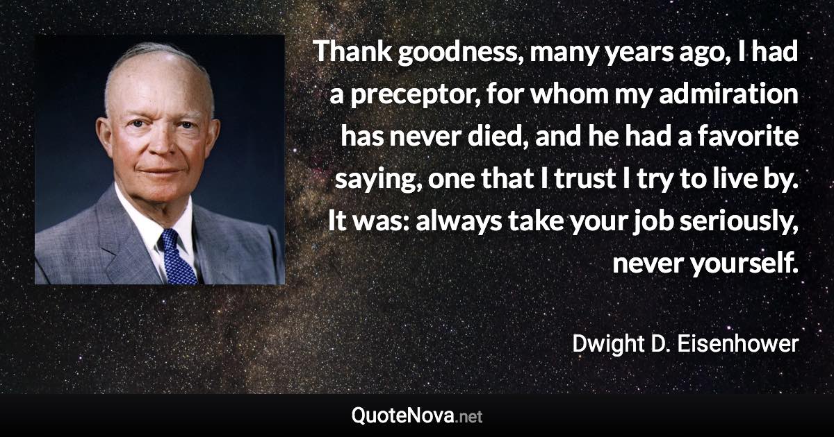 Thank goodness, many years ago, I had a preceptor, for whom my admiration has never died, and he had a favorite saying, one that I trust I try to live by. It was: always take your job seriously, never yourself. - Dwight D. Eisenhower quote