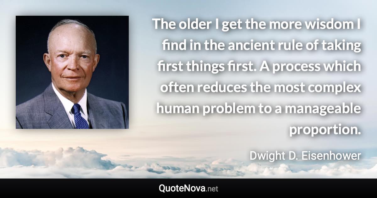 The older I get the more wisdom I find in the ancient rule of taking first things first. A process which often reduces the most complex human problem to a manageable proportion. - Dwight D. Eisenhower quote