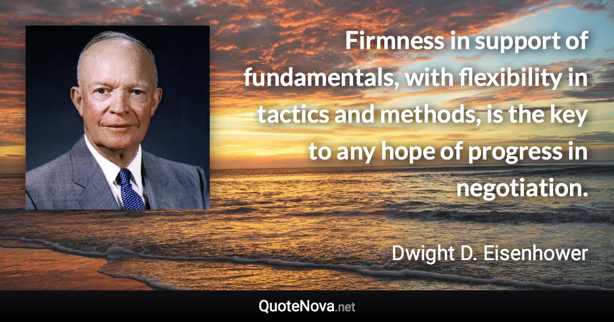 Firmness in support of fundamentals, with flexibility in tactics and methods, is the key to any hope of progress in negotiation. - Dwight D. Eisenhower quote