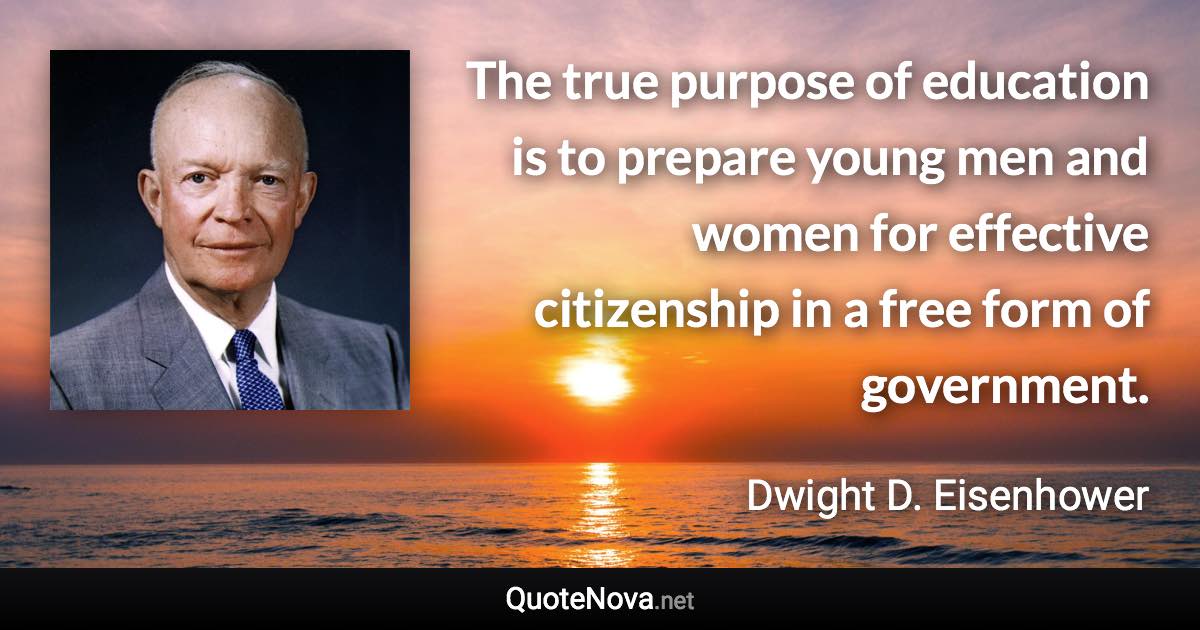 The true purpose of education is to prepare young men and women for effective citizenship in a free form of government. - Dwight D. Eisenhower quote