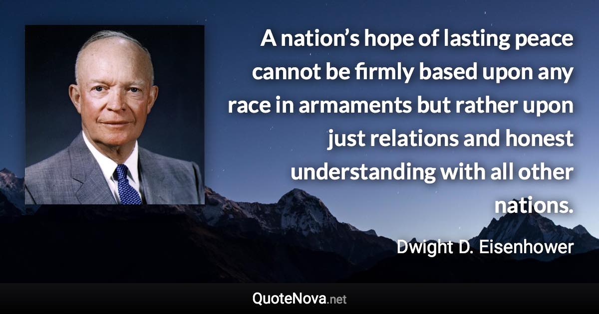 A nation’s hope of lasting peace cannot be firmly based upon any race in armaments but rather upon just relations and honest understanding with all other nations. - Dwight D. Eisenhower quote