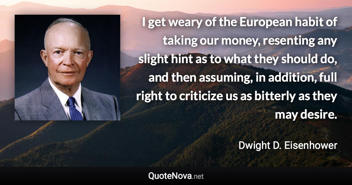 I get weary of the European habit of taking our money, resenting any slight hint as to what they should do, and then assuming, in addition, full right to criticize us as bitterly as they may desire. - Dwight D. Eisenhower quote