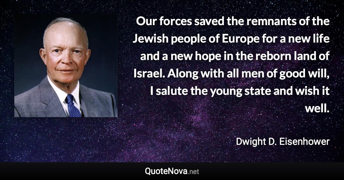 Our forces saved the remnants of the Jewish people of Europe for a new life and a new hope in the reborn land of Israel. Along with all men of good will, I salute the young state and wish it well. - Dwight D. Eisenhower quote