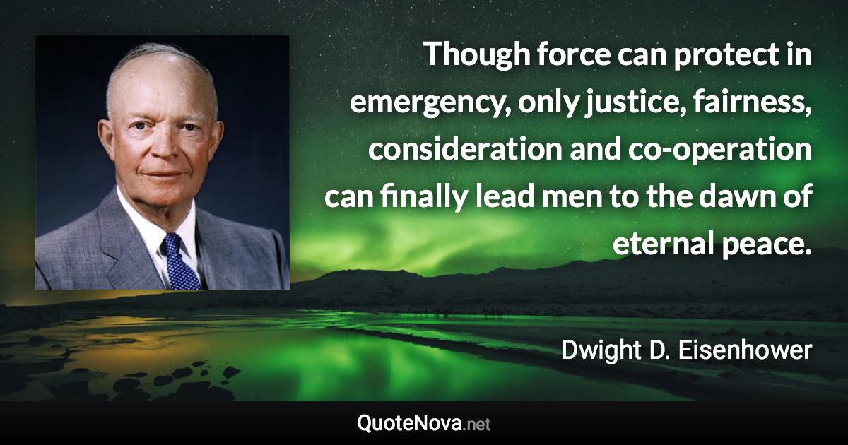 Though force can protect in emergency, only justice, fairness, consideration and co-operation can finally lead men to the dawn of eternal peace. - Dwight D. Eisenhower quote