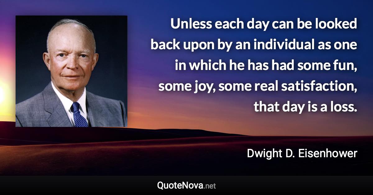 Unless each day can be looked back upon by an individual as one in which he has had some fun, some joy, some real satisfaction, that day is a loss. - Dwight D. Eisenhower quote