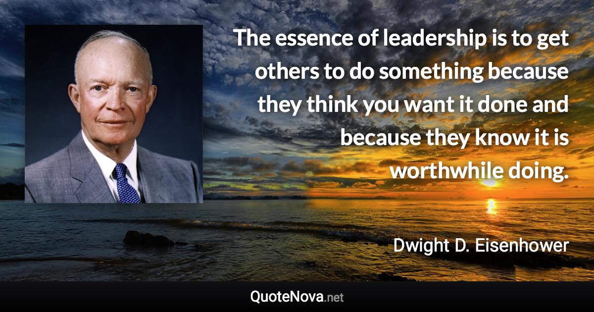 The essence of leadership is to get others to do something because they think you want it done and because they know it is worthwhile doing. - Dwight D. Eisenhower quote