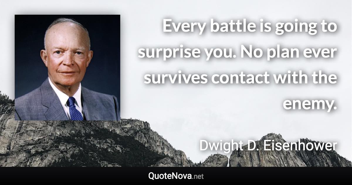 Every battle is going to surprise you. No plan ever survives contact with the enemy. - Dwight D. Eisenhower quote