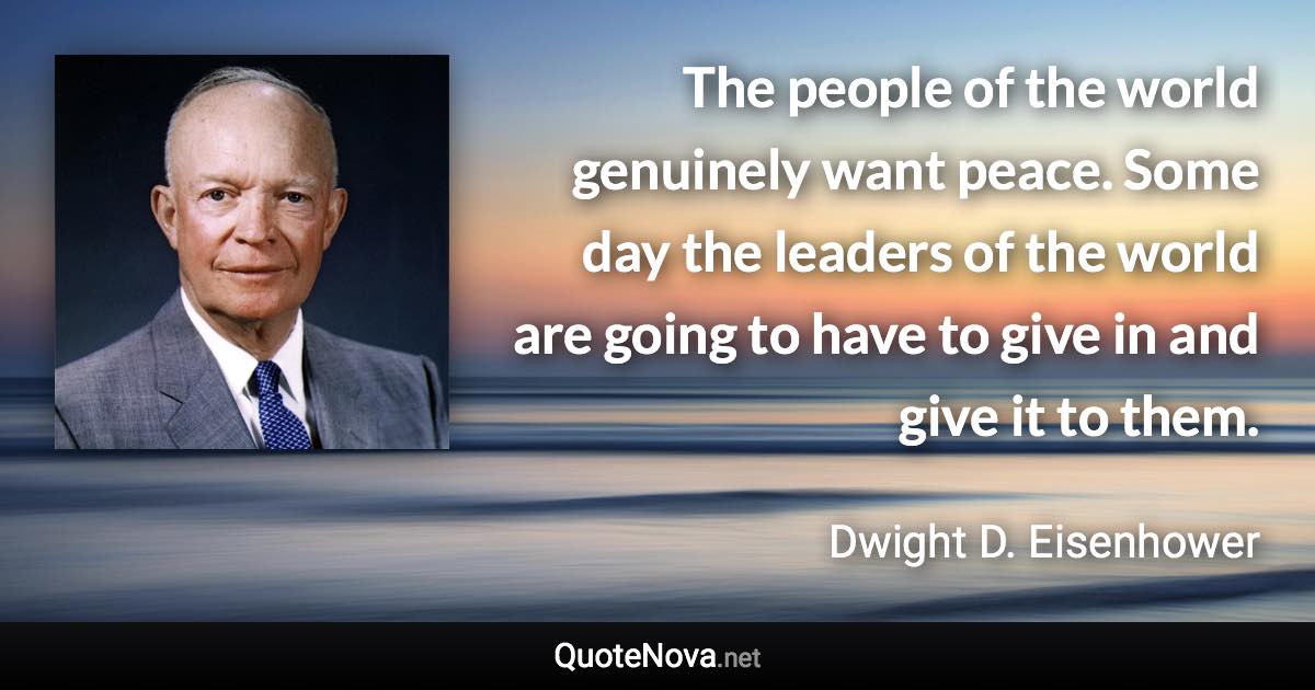 The people of the world genuinely want peace. Some day the leaders of the world are going to have to give in and give it to them. - Dwight D. Eisenhower quote