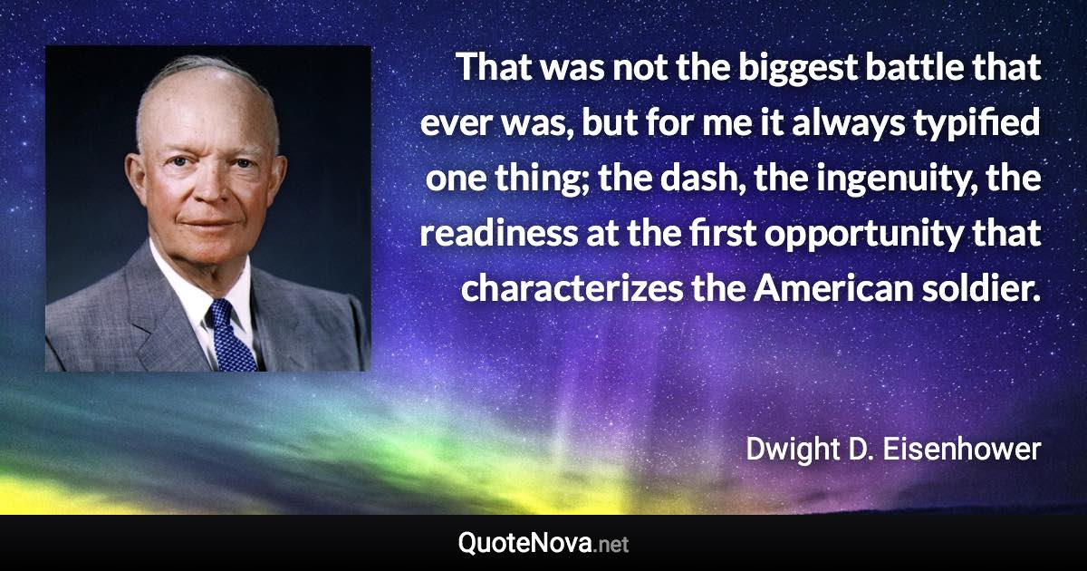 That was not the biggest battle that ever was, but for me it always typified one thing; the dash, the ingenuity, the readiness at the first opportunity that characterizes the American soldier. - Dwight D. Eisenhower quote