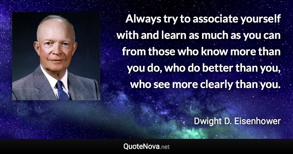 Always try to associate yourself with and learn as much as you can from those who know more than you do, who do better than you, who see more clearly than you. - Dwight D. Eisenhower quote