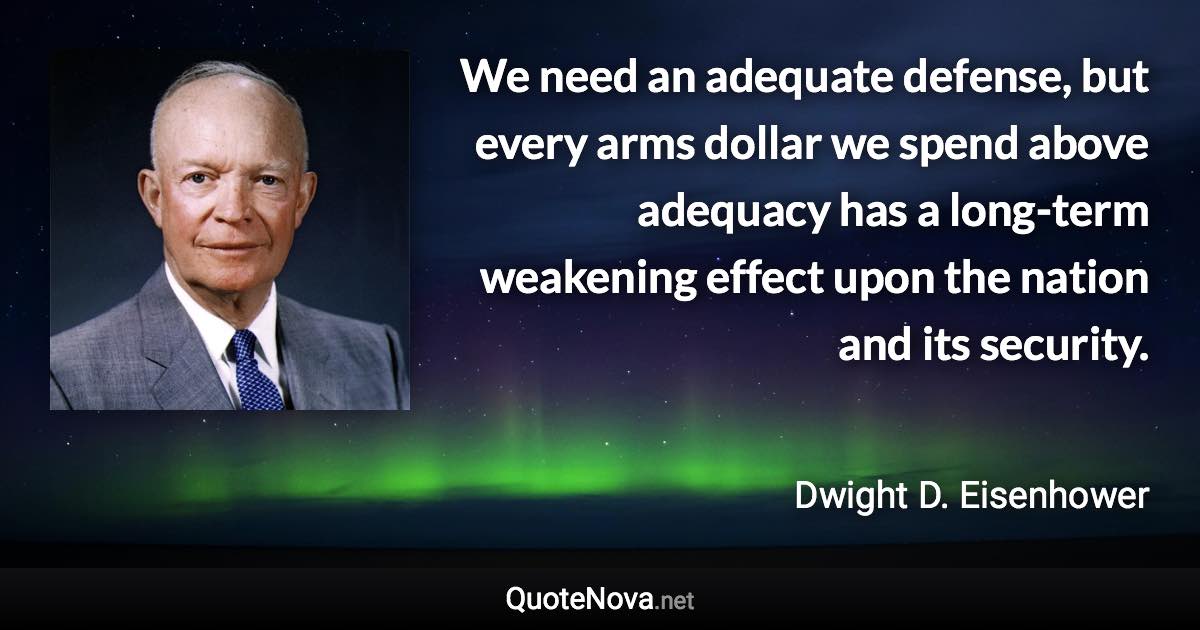 We need an adequate defense, but every arms dollar we spend above adequacy has a long-term weakening effect upon the nation and its security. - Dwight D. Eisenhower quote