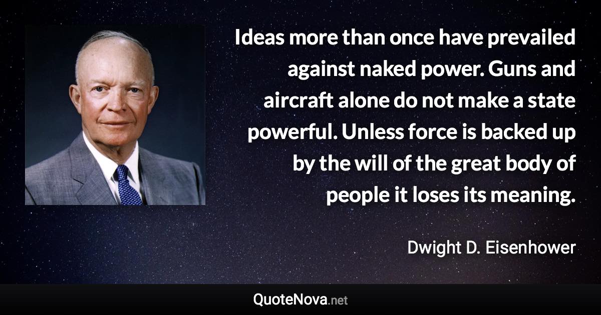 Ideas more than once have prevailed against naked power. Guns and aircraft alone do not make a state powerful. Unless force is backed up by the will of the great body of people it loses its meaning. - Dwight D. Eisenhower quote