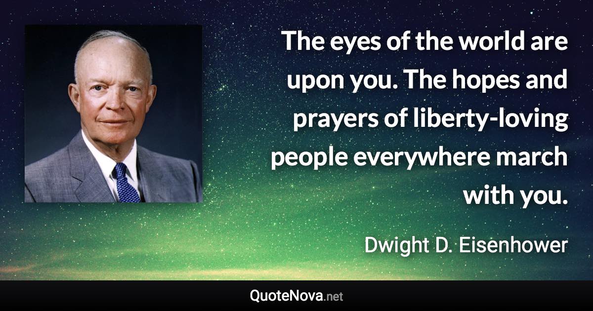 The eyes of the world are upon you. The hopes and prayers of liberty-loving people everywhere march with you. - Dwight D. Eisenhower quote