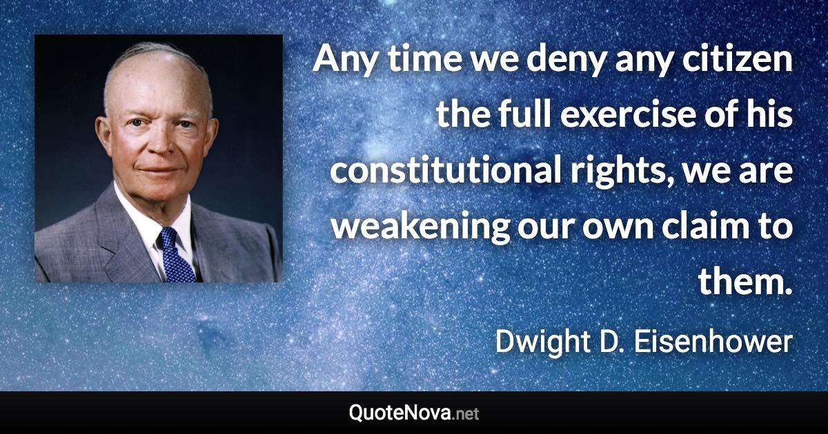 Any time we deny any citizen the full exercise of his constitutional rights, we are weakening our own claim to them. - Dwight D. Eisenhower quote