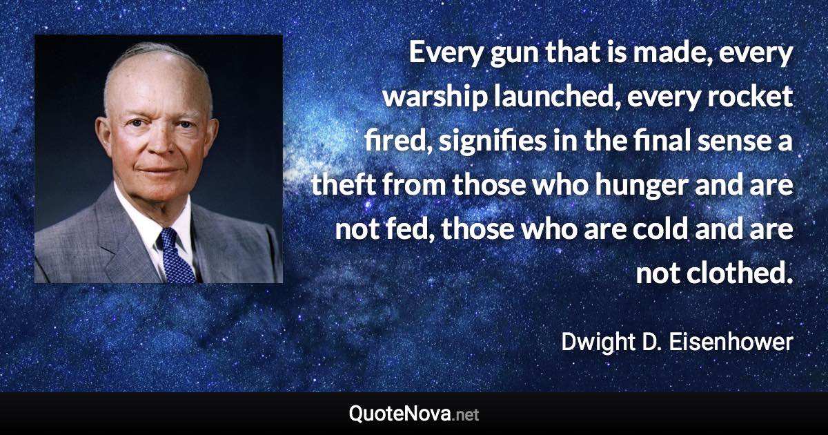 Every gun that is made, every warship launched, every rocket fired, signifies in the final sense a theft from those who hunger and are not fed, those who are cold and are not clothed. - Dwight D. Eisenhower quote