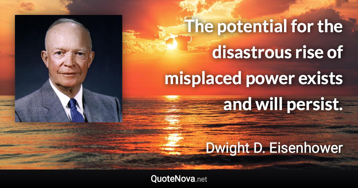 The potential for the disastrous rise of misplaced power exists and will persist. - Dwight D. Eisenhower quote