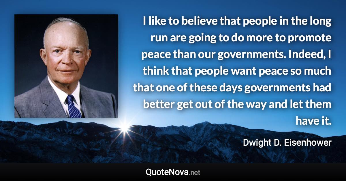 I like to believe that people in the long run are going to do more to promote peace than our governments. Indeed, I think that people want peace so much that one of these days governments had better get out of the way and let them have it. - Dwight D. Eisenhower quote