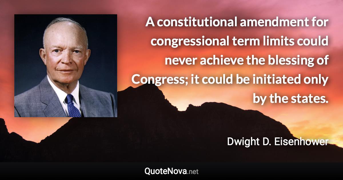 A constitutional amendment for congressional term limits could never achieve the blessing of Congress; it could be initiated only by the states. - Dwight D. Eisenhower quote