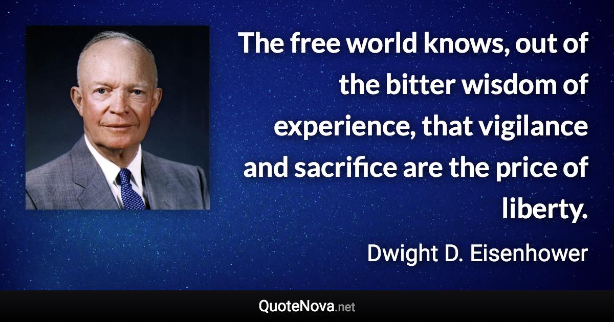 The free world knows, out of the bitter wisdom of experience, that vigilance and sacrifice are the price of liberty. - Dwight D. Eisenhower quote