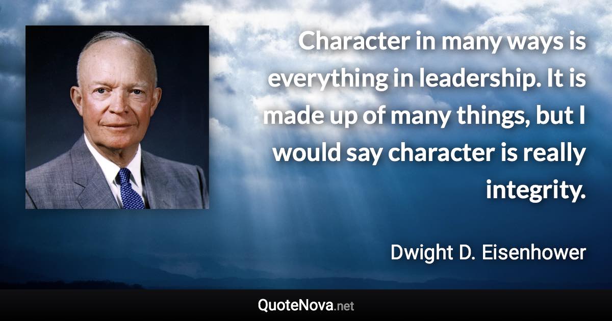 Character in many ways is everything in leadership. It is made up of many things, but I would say character is really integrity. - Dwight D. Eisenhower quote