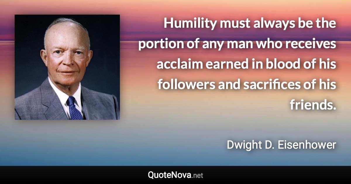 Humility must always be the portion of any man who receives acclaim earned in blood of his followers and sacrifices of his friends. - Dwight D. Eisenhower quote