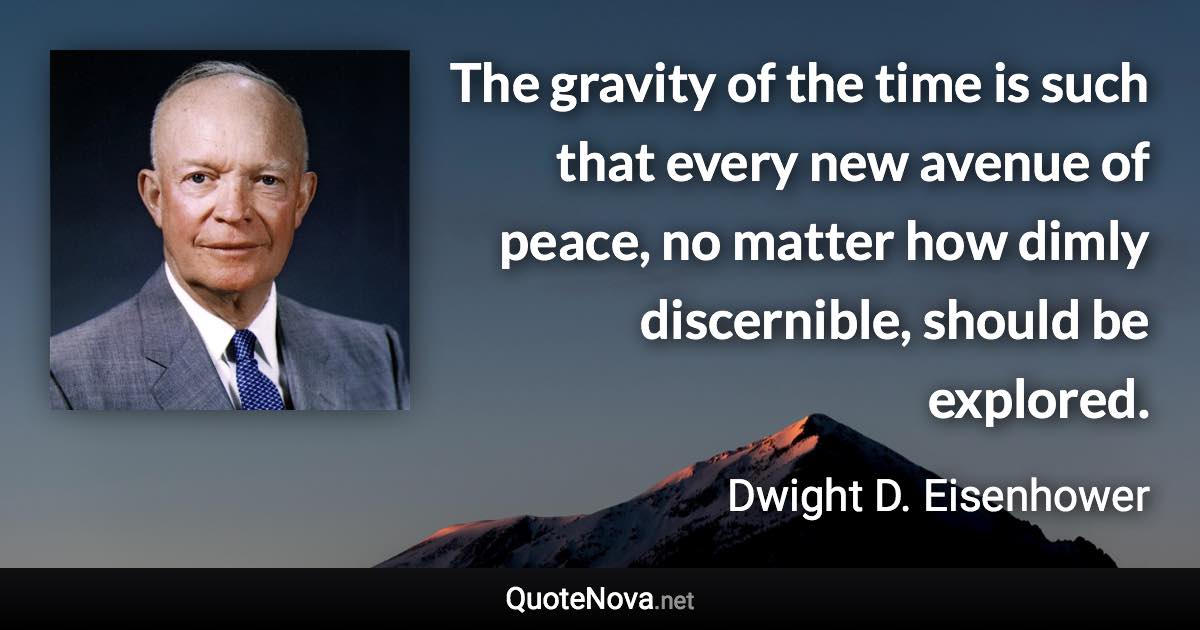 The gravity of the time is such that every new avenue of peace, no matter how dimly discernible, should be explored. - Dwight D. Eisenhower quote