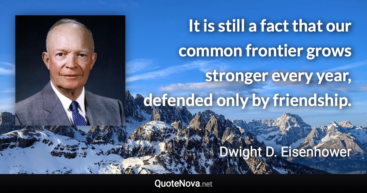 It is still a fact that our common frontier grows stronger every year, defended only by friendship. - Dwight D. Eisenhower quote