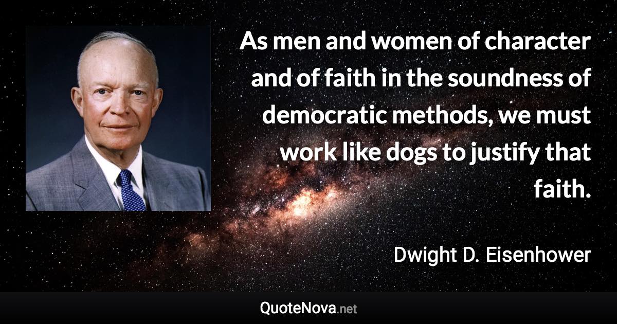 As men and women of character and of faith in the soundness of democratic methods, we must work like dogs to justify that faith. - Dwight D. Eisenhower quote