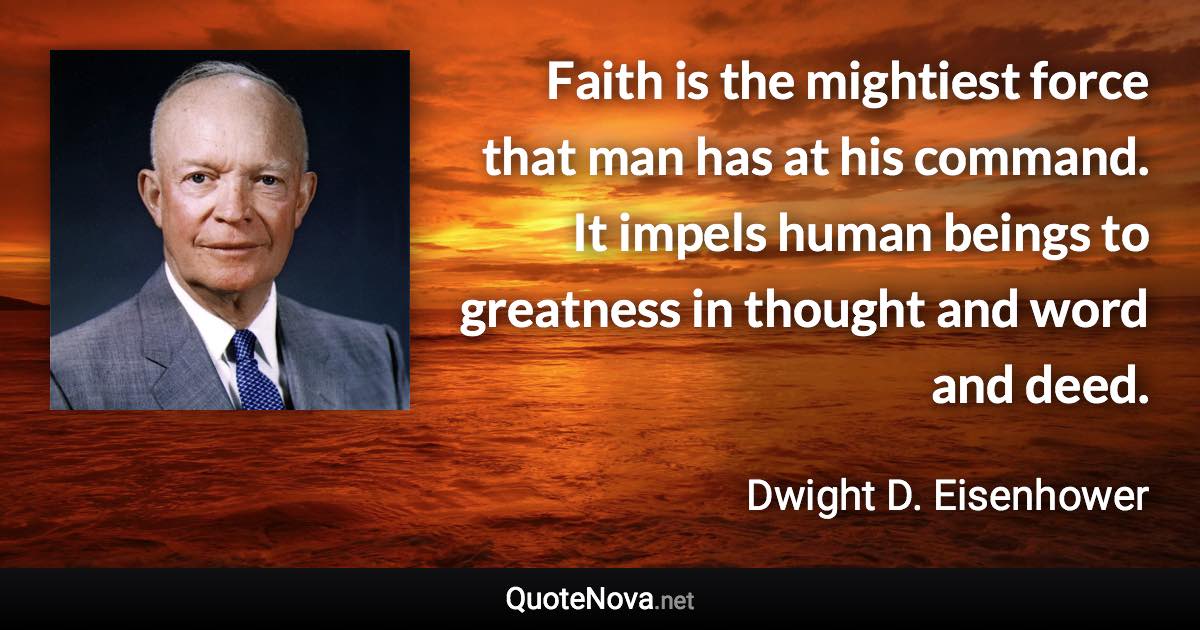 Faith is the mightiest force that man has at his command. It impels human beings to greatness in thought and word and deed. - Dwight D. Eisenhower quote