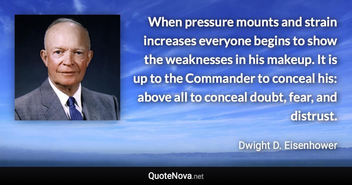 When pressure mounts and strain increases everyone begins to show the weaknesses in his makeup. It is up to the Commander to conceal his: above all to conceal doubt, fear, and distrust. - Dwight D. Eisenhower quote