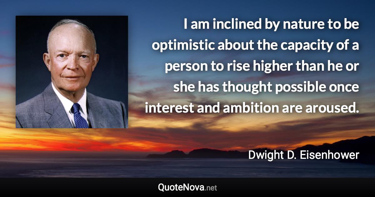 I am inclined by nature to be optimistic about the capacity of a person to rise higher than he or she has thought possible once interest and ambition are aroused. - Dwight D. Eisenhower quote