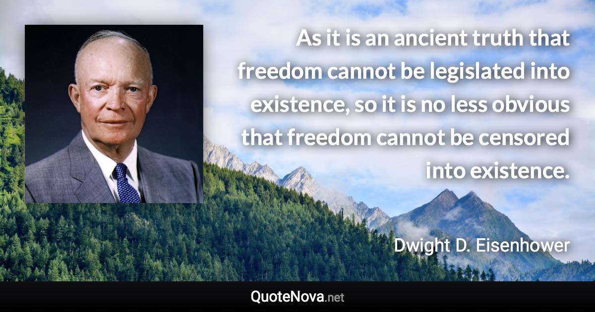 As it is an ancient truth that freedom cannot be legislated into existence, so it is no less obvious that freedom cannot be censored into existence. - Dwight D. Eisenhower quote