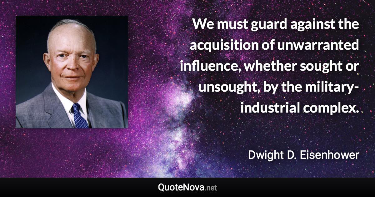 We must guard against the acquisition of unwarranted influence, whether sought or unsought, by the military-industrial complex. - Dwight D. Eisenhower quote