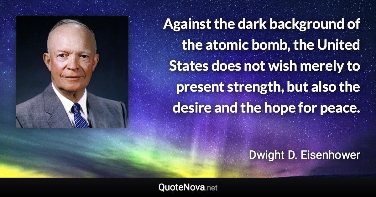 Against the dark background of the atomic bomb, the United States does not wish merely to present strength, but also the desire and the hope for peace. - Dwight D. Eisenhower quote