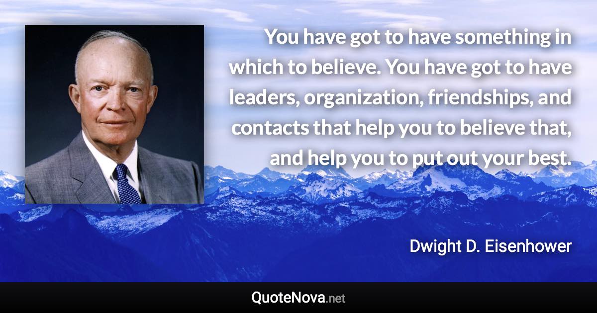 You have got to have something in which to believe. You have got to have leaders, organization, friendships, and contacts that help you to believe that, and help you to put out your best. - Dwight D. Eisenhower quote