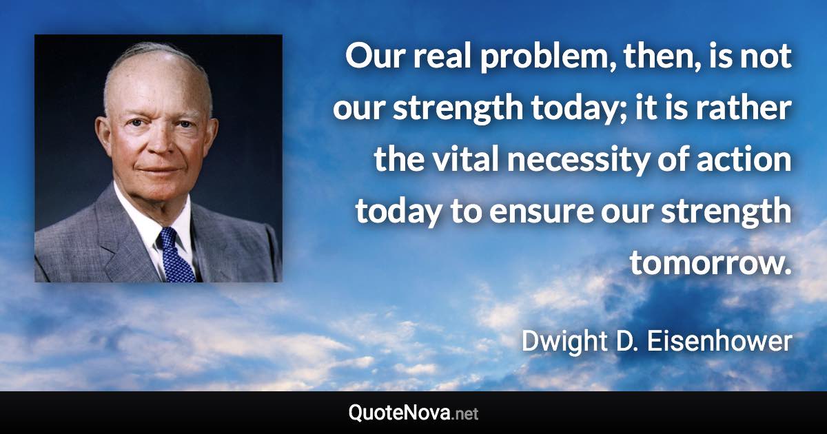 Our real problem, then, is not our strength today; it is rather the vital necessity of action today to ensure our strength tomorrow. - Dwight D. Eisenhower quote