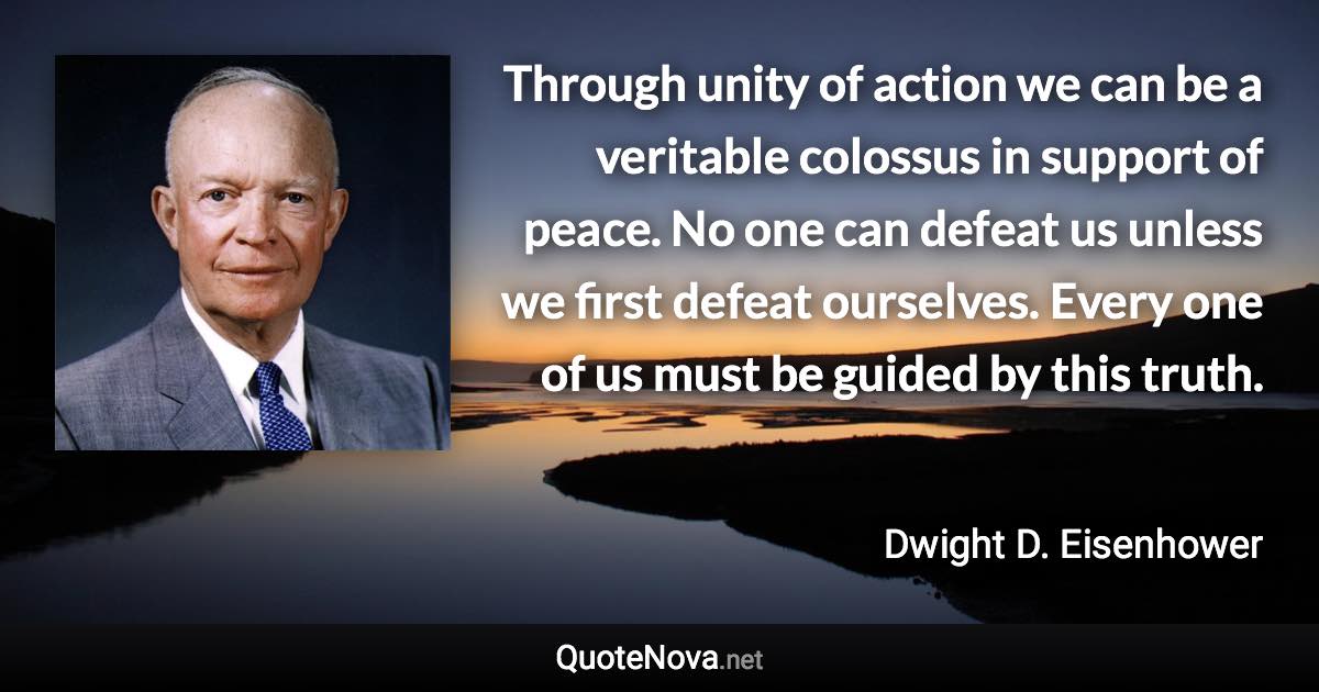 Through unity of action we can be a veritable colossus in support of peace. No one can defeat us unless we first defeat ourselves. Every one of us must be guided by this truth. - Dwight D. Eisenhower quote