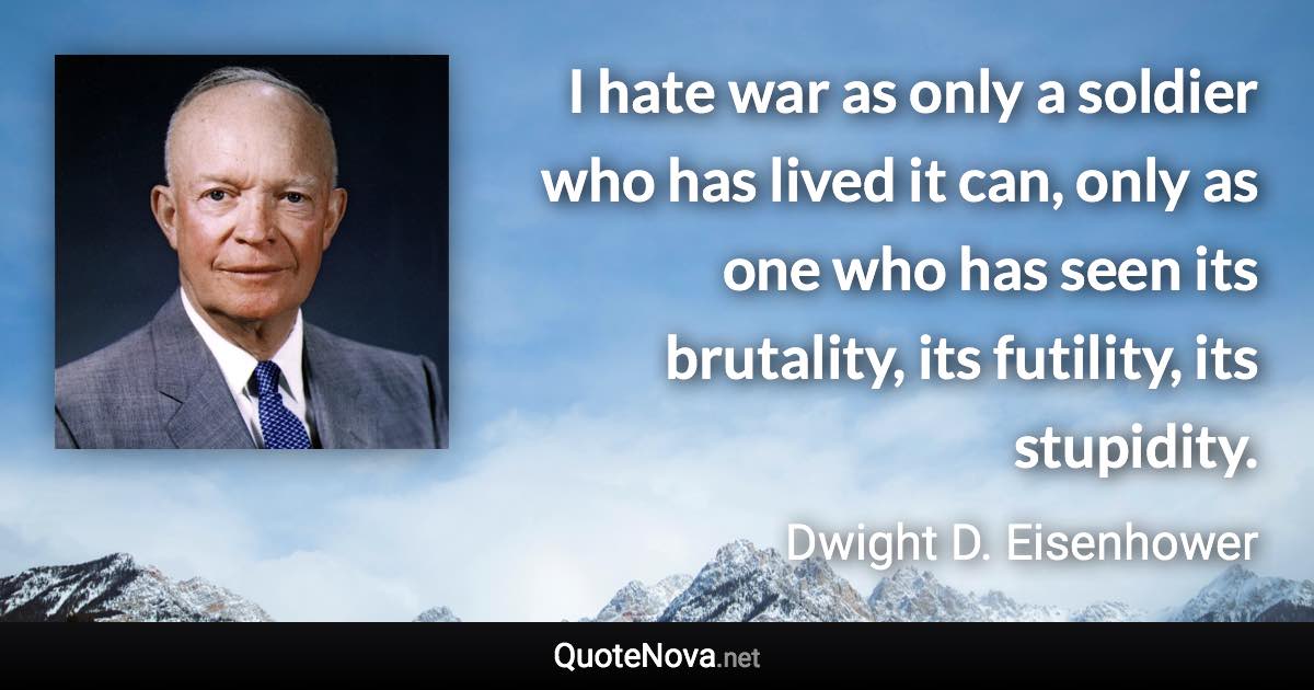 I hate war as only a soldier who has lived it can, only as one who has seen its brutality, its futility, its stupidity. - Dwight D. Eisenhower quote