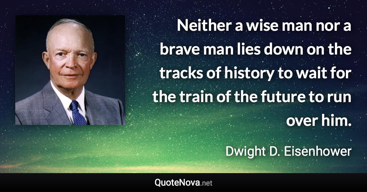 Neither a wise man nor a brave man lies down on the tracks of history to wait for the train of the future to run over him. - Dwight D. Eisenhower quote