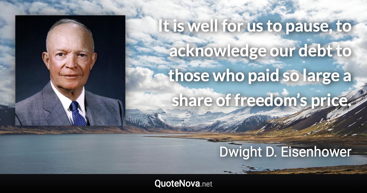 It is well for us to pause, to acknowledge our debt to those who paid so large a share of freedom’s price. - Dwight D. Eisenhower quote