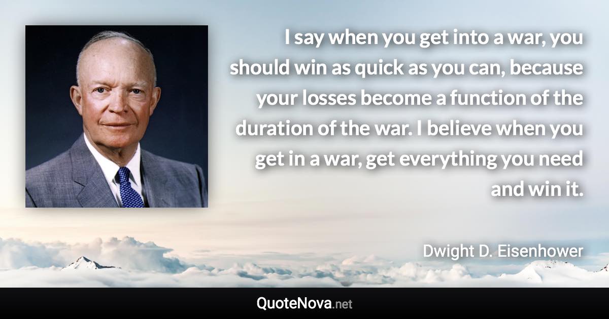 I say when you get into a war, you should win as quick as you can, because your losses become a function of the duration of the war. I believe when you get in a war, get everything you need and win it. - Dwight D. Eisenhower quote