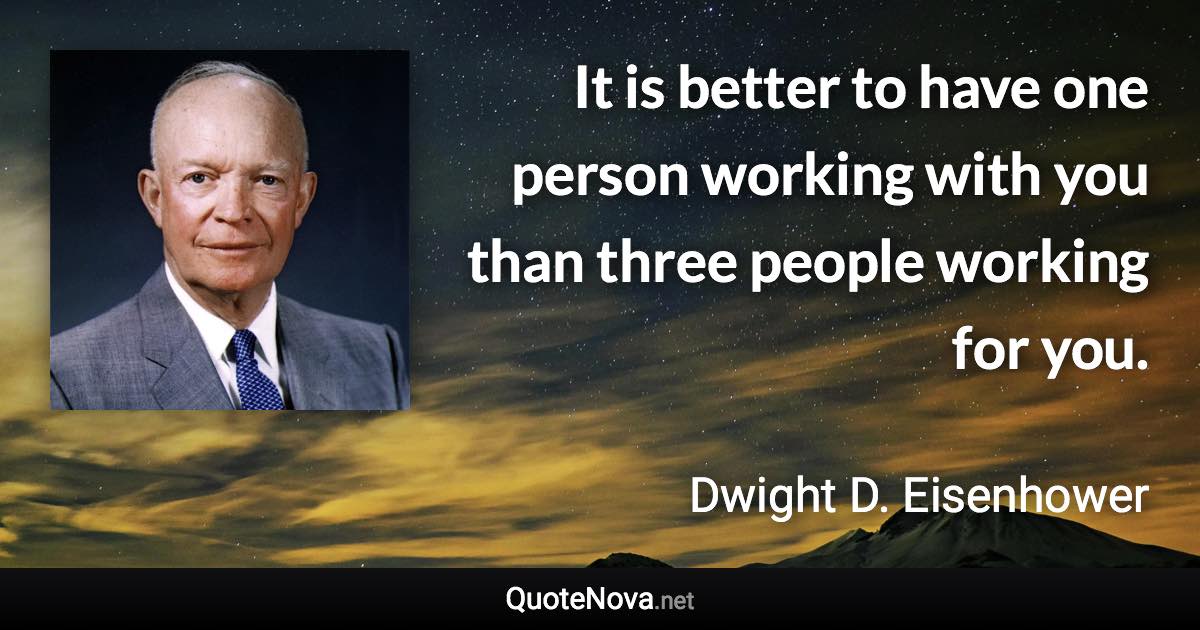 It is better to have one person working with you than three people working for you. - Dwight D. Eisenhower quote