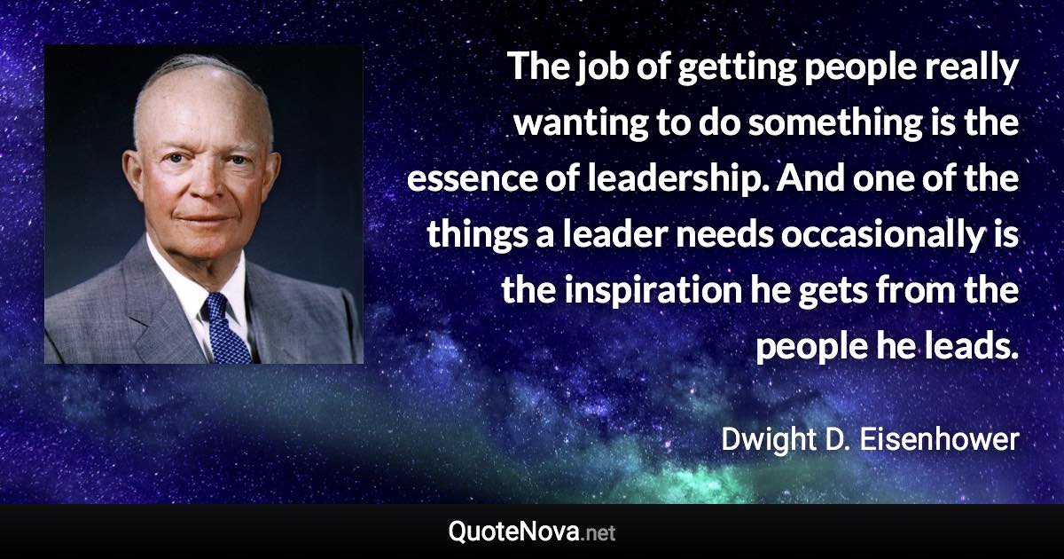 The job of getting people really wanting to do something is the essence of leadership. And one of the things a leader needs occasionally is the inspiration he gets from the people he leads. - Dwight D. Eisenhower quote